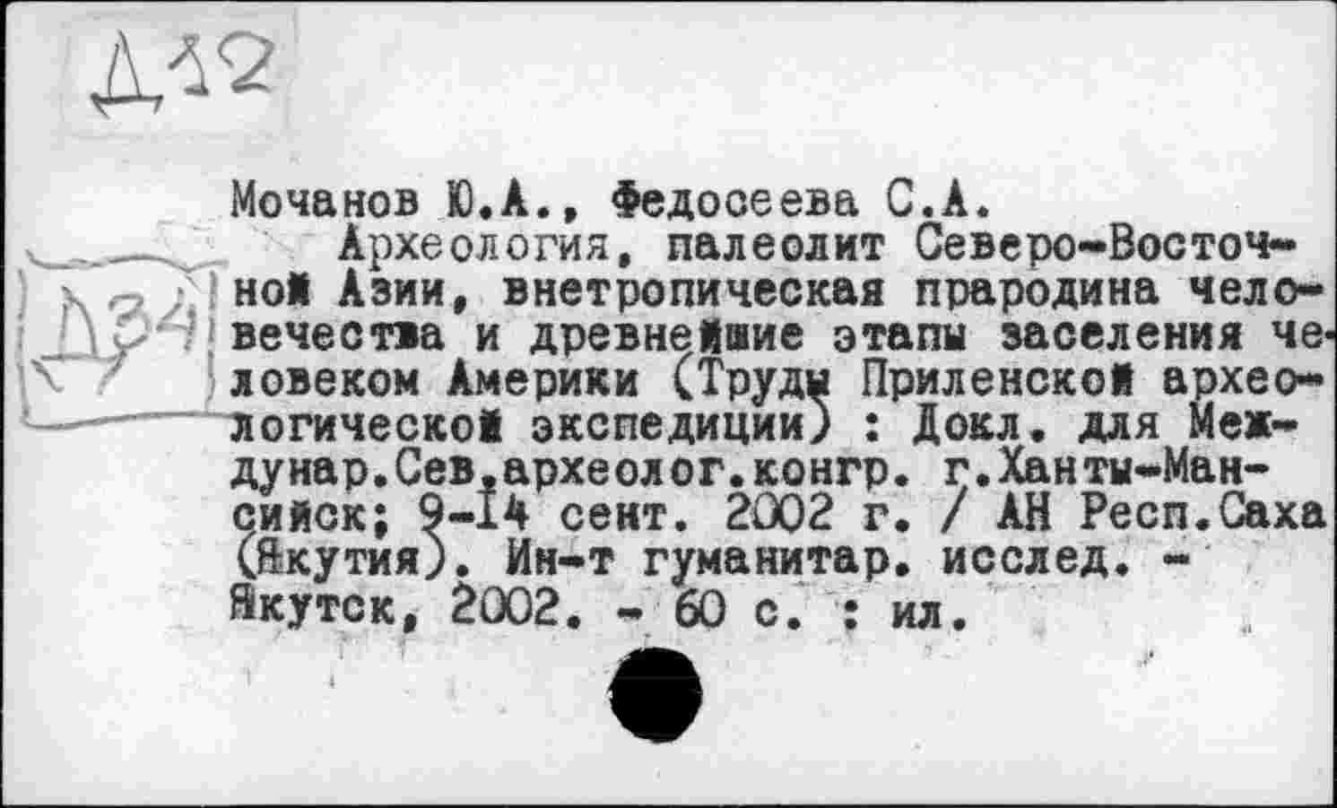 ﻿
Мочанов Ю.А., Федосеева С.А.
____к Археология, палеолит Северо-Восточно! Азии, внетропическая прародина чело-Û вечества и древнейшие этапы заселения человеком Америки (Труды Приленской архео-__ логической экспедиции) : Докл. для Меж-дунар.Сев.археолог.конгр. г.Ханты-Мансийск; 9-14 сект. 2002 г. / АН Респ.Саха (Якутия). Ин-т гуманитар, исслед. -Якутск, 2002. - 60 с. : ил.